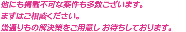 他にも掲載不可な案件も多数ございます。まずはご相談ください。幾通りもの解決策をご用意し お待ちしております。