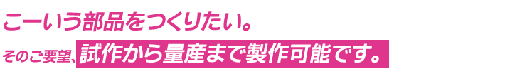 こーいう部品をつくりたい。そのご要望、試作から量産まで製作可能です。