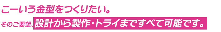 こーいう金型をつくりたい。そのご要望、設計から製作・トライまですべて可能です。