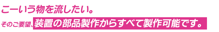 こーいう物を流したい。そのご要望、装置の部品製作からすべて製作可能です。