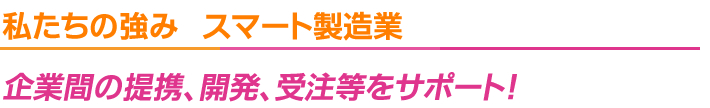 私たちの強み　スマート製造業企業間の提携、開発、受注等をサポート！