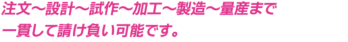 注文～設計～試作～加工～製造～量産まで一貫して請け負い可能です。